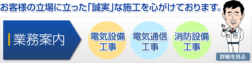 お客様の立場に立った「誠実」な施工を心がけております。　＜業務案内＞電気設備工事・電気通信工事・消防設備工事　詳細を見る