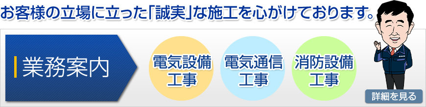 お客様の立場に立った「誠実」な施工を心がけております。　＜業務案内＞電気設備工事・電気通信工事・消防設備工事　詳細を見る